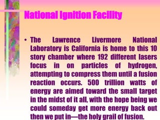 National Ignition Facility
• The Lawrence Livermore National
Laboratory is California is home to this 10
story chamber where 192 different lasers
focus in on particles of hydrogen,
attempting to compress them until a fusion
reaction occurs. 500 trillion watts of
energy are aimed toward the small target
in the midst of it all, with the hope being we
could someday get more energy back out
then we put in—the holy grail of fusion.
 