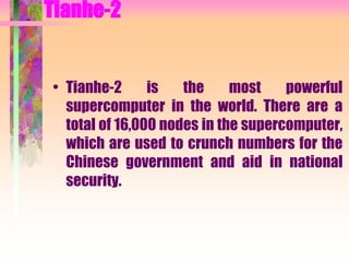 Tianhe-2
• Tianhe-2 is the most powerful
supercomputer in the world. There are a
total of 16,000 nodes in the supercomputer,
which are used to crunch numbers for the
Chinese government and aid in national
security.
 