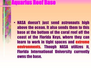 Aquarius Reef Base
• NASA doesn't just send astronauts high
above the ocean. It also sends them to this
base at the bottom of the coral reef off the
coast of the Florida Keys, where they can
learn to work in tight spaces and extreme
environments. Though NASA utilizes it,
Florida International University currently
owns the base.
 