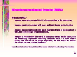 Microelectromechanical Systems (MEMS)
What is MEMS ?
• Imagine a machine so small that it is imperceptible to the human eye.
• Imagine working machines with gears no bigger than a grain of pollen.
• Imagine these machines being batch fabricated tens of thousands at a
time, at a cost of only a few pennies each.
• Imagine a realm where the world of design is turned upside down, and
the seemingly impossible suddenly becomes easy – a place where
gravity and inertia are no longer important, but the effects of atomic
forces and surface science dominate.
Source: Sandia National Laboratories, Intelligent Micromachine Initiative (www.mdl.sandia.gov/mcormachine)
154
 
