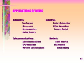 APPLICATIONS OF MEMS
Automotive: Industrial:
Yaw Sensors Factory Automation
Gyroscopes Office Automation
Accelerometers Process Control
Airbag Sensors
Telecommunications : Medical:
Antenna Stabilization Blood Analysis
GPS/Navigation DNA Analysis
Wireless Communication Virtual Reality
158
 