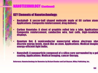 NANOTECHNOLOGY (Continued)
KEY Elements of Nanotechnology:
• Buckyball- A soccer-ball shaped molecule made of 60 carbon atoms
Applications: Composite reinforcement, drug delivery.
• Carbon Nanotube: A sheet of graphite rolled into a tube. Applications
Composite reinforcement, conductive wire, fuel cells, high-resolutio
displays.
• Quantum Dot: A semiconductor nanocrystal whose electrons show
discrete energy levels, much like an atom. Applications: Medical imaging
energy-efficient light bulbs.
• Nanoshell: A nanoparticle composed of a silica core surrounded by a gol
coating. Applications: Medical imaging, cancer therapy.
Reference: Nanotechnologyfor Dummies by Richard Booker and Earl Boysen, Wiley Publishing, Inc.
160
 
