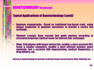 NANOTECHNOLOGY (Continued)
Typical Applications of Nanotechnology (contd)
• Quantum cryptography: Based on traditional key-based crypt., using
unique properties of quantum mechanics to provide a secure key
exchange.
• Photonic crystals: Nano crystals that guide photons according to
structural properties (optical router for Internet info. exchange).
• Other: Cell phones with longer battery life, smaller & more accurate GPS,
faster & smaller computers, smaller & more efficient memory, smart
materials, fast & accurate DNA fingerprinting, medical diagnostics &
drug delivery, etc.
Reference: Nanotechnology for Dummies by Richard Booker and Earl Boysen, Wiley Publishing, Inc.
163
 