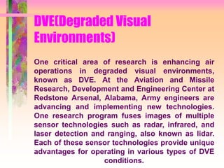 DVE(Degraded Visual
Environments)
One critical area of research is enhancing air
operations in degraded visual environments,
known as DVE. At the Aviation and Missile
Research, Development and Engineering Center at
Redstone Arsenal, Alabama, Army engineers are
advancing and implementing new technologies.
One research program fuses images of multiple
sensor technologies such as radar, infrared, and
laser detection and ranging, also known as lidar.
Each of these sensor technologies provide unique
advantages for operating in various types of DVE
conditions.
 