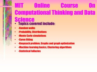 MIT Online Course On
Computational Thinking and Data
Science
• Topics covered include:
• -Random walks
• -Probability, Distributions
• -Monte Carlo simulations
• -Curve fitting
• -Knapsack problem, Graphs and graph optimization
• -Machine learning basics, Clustering algorithms
• -Statistical fallacies
 