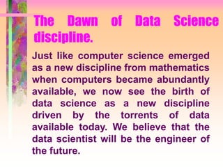 The Dawn of Data Science
discipline.
Just like computer science emerged
as a new discipline from mathematics
when computers became abundantly
available, we now see the birth of
data science as a new discipline
driven by the torrents of data
available today. We believe that the
data scientist will be the engineer of
the future.
 