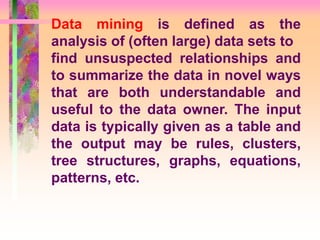 Data mining is defined as the
analysis of (often large) data sets to
find unsuspected relationships and
to summarize the data in novel ways
that are both understandable and
useful to the data owner. The input
data is typically given as a table and
the output may be rules, clusters,
tree structures, graphs, equations,
patterns, etc.
 