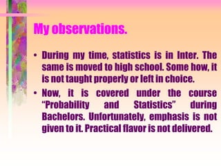 My observations.
• During my time, statistics is in Inter. The
same is moved to high school. Some how, it
is not taught properly or left in choice.
• Now, it is covered under the course
“Probability and Statistics” during
Bachelors. Unfortunately, emphasis is not
given to it. Practical flavor is not delivered.
 