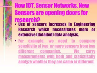 How IOT, Sensor Networks, New
Sensors are opening doors for
research?
• Use of sensors increases in Engineering
Research which necessitates more or
extensive (detailed) data analysis.
• For example, we need to compare
sensitivity of two or more sensors from two
different companies. We carry
measurements with both and statistically
analyze whether they are same or different.
 
