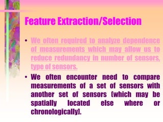 Feature Extraction/Selection
• We often required to analyze dependence
of measurements which may allow us to
reduce redundancy in number of sensors,
type of sensors.
• We often encounter need to compare
measurements of a set of sensors with
another set of sensors (which may be
spatially located else where or
chronologically].
 