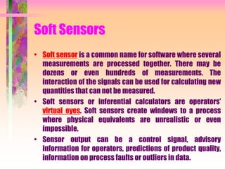 Soft Sensors
• Soft sensor is a common name for software where several
measurements are processed together. There may be
dozens or even hundreds of measurements. The
interaction of the signals can be used for calculating new
quantities that can not be measured.
• Soft sensors or inferential calculators are operators’
virtual eyes. Soft sensors create windows to a process
where physical equivalents are unrealistic or even
impossible.
• Sensor output can be a control signal, advisory
information for operators, predictions of product quality,
information on process faults or outliers in data.
 