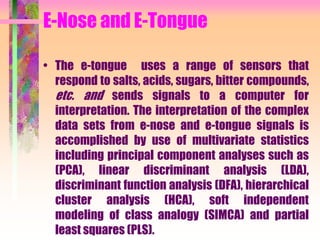 E-Nose and E-Tongue
• The e-tongue uses a range of sensors that
respond to salts, acids, sugars, bitter compounds,
etc. and sends signals to a computer for
interpretation. The interpretation of the complex
data sets from e-nose and e-tongue signals is
accomplished by use of multivariate statistics
including principal component analyses such as
(PCA), linear discriminant analysis (LDA),
discriminant function analysis (DFA), hierarchical
cluster analysis (HCA), soft independent
modeling of class analogy (SIMCA) and partial
least squares (PLS).
 