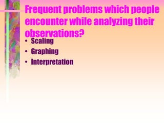 Frequent problems which people
encounter while analyzing their
observations?
• Scaling
• Graphing
• Interpretation
 