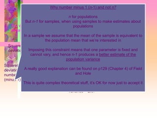 Variance
 2
  XX
 
1
2
2




n
XX
S
Squared sum of
deviations
Squared sum of
deviations divided by
number of observations
(minus 1)
= 40
= 40/15 = 2.67
The variance is calculated by calculating an average from the squared sum of
deviations
Variance = 2.67
Why number minus 1 (n-1) and not n?
n for populations
But n-1 for samples, when using samples to make estimates about
populations
In a sample we assume that the mean of the sample is equivalent to
the population mean that we’re interested in
Imposing this constraint means that one parameter is fixed and
cannot vary, and hence n-1 produces a better estimate of the
population variance
A really good explanation can be found on p129 (Chapter 4) of Field
and Hole
This is quite complex theoretical stuff, it’s OK for now just to accept it
 