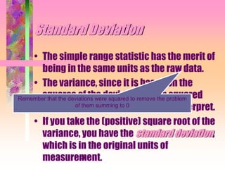 239
Standard Deviation
• The simple range statistic has the merit of
being in the same units as the raw data.
• The variance, since it is based on the
squares of the deviations, is in squared
units and is therefore difficult to interpret.
• If you take the (positive) square root of the
variance, you have the standard deviation,
which is in the original units of
measurement.
Remember that the deviations were squared to remove the problem
of them summing to 0
 