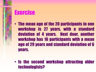 Exercise
• The mean age of the 20 participants in one
workshop is 27 years, with a standard
deviation of 4 years. Next door, another
workshop has 16 participants with a mean
age of 29 years and standard deviation of 6
years.
• Is the second workshop attracting older
technologists?
 