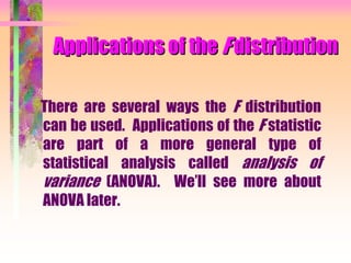 Applications of the F distribution
There are several ways the F distribution
can be used. Applications of the F statistic
are part of a more general type of
statistical analysis called analysis of
variance (ANOVA). We’ll see more about
ANOVA later.
 