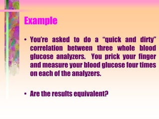 Example
• You’re asked to do a “quick and dirty”
correlation between three whole blood
glucose analyzers. You prick your finger
and measure your blood glucose four times
on each of the analyzers.
• Are the results equivalent?
 