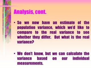 Analysis, cont.
• So we now have an estimate of the
population variance, which we’d like to
compare to the real variance to see
whether they differ. But what is the real
variance?
• We don’t know, but we can calculate the
variance based on our individual
measurements.
 