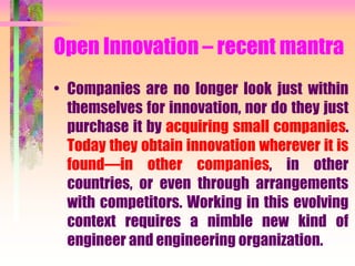 Open Innovation – recent mantra
• Companies are no longer look just within
themselves for innovation, nor do they just
purchase it by acquiring small companies.
Today they obtain innovation wherever it is
found—in other companies, in other
countries, or even through arrangements
with competitors. Working in this evolving
context requires a nimble new kind of
engineer and engineering organization.
 