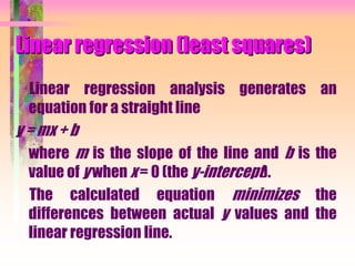 Linear regression (least squares)
Linear regression analysis generates an
equation for a straight line
y = mx + b
where m is the slope of the line and b is the
value of y when x = 0 (the y-intercept).
The calculated equation minimizes the
differences between actual y values and the
linear regression line.
 