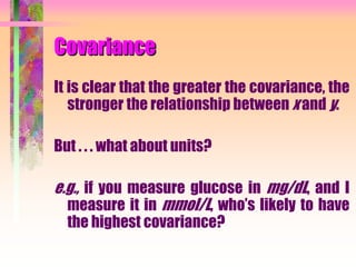 Covariance
It is clear that the greater the covariance, the
stronger the relationship between x and y.
But . . . what about units?
e.g., if you measure glucose in mg/dL, and I
measure it in mmol/L, who’s likely to have
the highest covariance?
 