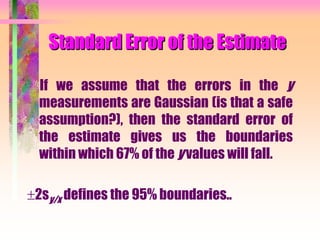 Standard Error of the Estimate
If we assume that the errors in the y
measurements are Gaussian (is that a safe
assumption?), then the standard error of
the estimate gives us the boundaries
within which 67% of the y values will fall.
2sy/x defines the 95% boundaries..
 