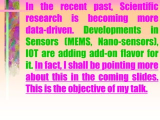 In the recent past, Scientific
research is becoming more
data-driven. Developments in
Sensors (MEMS, Nano-sensors),
IOT are adding add-on flavor for
it. In fact, I shall be pointing more
about this in the coming slides.
This is the objective of my talk.
 