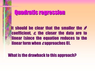 Quadratic regression
It should be clear that the smaller the x2
coefficient, c, the closer the data are to
linear (since the equation reduces to the
linear form when c approaches 0).
What is the drawback to this approach?
 