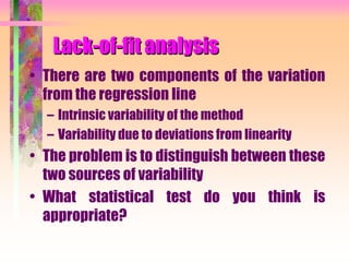 Lack-of-fit analysis
• There are two components of the variation
from the regression line
– Intrinsic variability of the method
– Variability due to deviations from linearity
• The problem is to distinguish between these
two sources of variability
• What statistical test do you think is
appropriate?
 