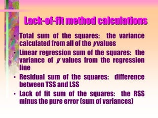 Lack-of-fit method calculations
• Total sum of the squares: the variance
calculated from all of the y values
• Linear regression sum of the squares: the
variance of y values from the regression
line
• Residual sum of the squares: difference
between TSS and LSS
• Lack of fit sum of the squares: the RSS
minus the pure error (sum of variances)
 