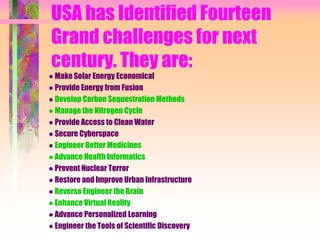 USA has Identified Fourteen
Grand challenges for next
century. They are:
● Make Solar Energy Economical
● Provide Energy from Fusion
● Develop Carbon Sequestration Methods
● Manage the Nitrogen Cycle
● Provide Access to Clean Water
● Secure Cyberspace
● Engineer Better Medicines
● Advance Health Informatics
● Prevent Nuclear Terror
● Restore and Improve Urban Infrastructure
● Reverse Engineer the Brain
● Enhance Virtual Reality
● Advance Personalized Learning
● Engineer the Tools of Scientific Discovery
 