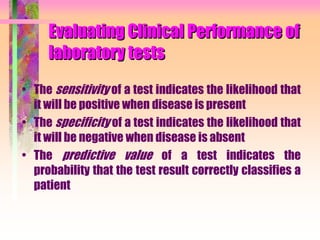 Evaluating Clinical Performance of
laboratory tests
• The sensitivity of a test indicates the likelihood that
it will be positive when disease is present
• The specificity of a test indicates the likelihood that
it will be negative when disease is absent
• The predictive value of a test indicates the
probability that the test result correctly classifies a
patient
 