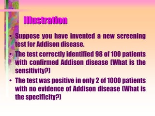 Illustration
• Suppose you have invented a new screening
test for Addison disease.
• The test correctly identified 98 of 100 patients
with confirmed Addison disease (What is the
sensitivity?)
• The test was positive in only 2 of 1000 patients
with no evidence of Addison disease (What is
the specificity?)
 