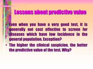 Lessons about predictive value
• Even when you have a very good test, it is
generally not cost effective to screen for
diseases which have low incidence in the
general population. Exception?
• The higher the clinical suspicion, the better
the predictive value of the test. Why?
 