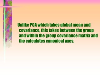 Unlike PCA which takes global mean and
covariance, this takes between the group
and within the group covariance matrix and
the calculates canonical axes.
 