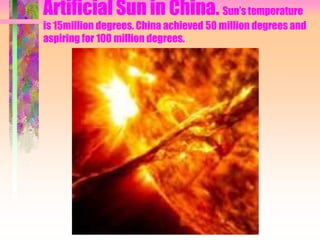 Artificial Sun in China. Sun’s temperature
is 15million degrees. China achieved 50 million degrees and
aspiring for 100 million degrees.
 