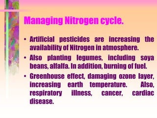 Managing Nitrogen cycle.
• Artificial pesticides are increasing the
availability of Nitrogen in atmosphere.
• Also planting legumes, including soya
beans, alfalfa. In addition, burning of fuel.
• Greenhouse effect, damaging ozone layer,
increasing earth temperature. Also,
respiratory illness, cancer, cardiac
disease.
 