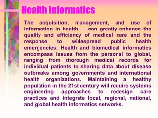 Health Informatics
The acquisition, management, and use of
information in health — can greatly enhance the
quality and efficiency of medical care and the
response to widespread public health
emergencies. Health and biomedical informatics
encompass issues from the personal to global,
ranging from thorough medical records for
individual patients to sharing data about disease
outbreaks among governments and international
health organizations. Maintaining a healthy
population in the 21st century will require systems
engineering approaches to redesign care
practices and integrate local, regional, national,
and global health informatics networks.
 