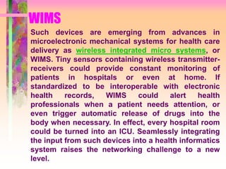 WIMS
Such devices are emerging from advances in
microelectronic mechanical systems for health care
delivery as wireless integrated micro systems, or
WIMS. Tiny sensors containing wireless transmitter-
receivers could provide constant monitoring of
patients in hospitals or even at home. If
standardized to be interoperable with electronic
health records, WIMS could alert health
professionals when a patient needs attention, or
even trigger automatic release of drugs into the
body when necessary. In effect, every hospital room
could be turned into an ICU. Seamlessly integrating
the input from such devices into a health informatics
system raises the networking challenge to a new
level.
 