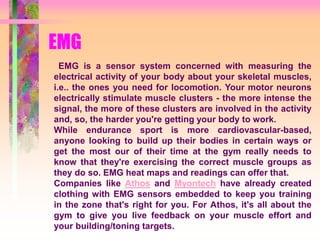 EMG
EMG is a sensor system concerned with measuring the
electrical activity of your body about your skeletal muscles,
i.e.. the ones you need for locomotion. Your motor neurons
electrically stimulate muscle clusters - the more intense the
signal, the more of these clusters are involved in the activity
and, so, the harder you're getting your body to work.
While endurance sport is more cardiovascular-based,
anyone looking to build up their bodies in certain ways or
get the most our of their time at the gym really needs to
know that they're exercising the correct muscle groups as
they do so. EMG heat maps and readings can offer that.
Companies like Athos and Myontech have already created
clothing with EMG sensors embedded to keep you training
in the zone that's right for you. For Athos, it's all about the
gym to give you live feedback on your muscle effort and
your building/toning targets.
 