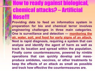 How to ready against biological,
chemical attacks? – Artificial
Nose!!!
Providing data to feed an informatics system in
preparation for bio and chemical terror involves
engineering challenges in three main categories.
One is surveillance and detection — monitoring the
air, water, soil, and food for early signs of an attack.
Next is rapid diagnosis, requiring a system that can
analyze and identify the agent of harm as well as
track its location and spread within the population.
Finally come countermeasures, powered by nimble
operations that can quickly develop and mass-
produce antidotes, vaccines, or other treatments to
keep the effects of an attack as small as possible
and track how effective the countermeasures are.
 