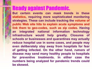 Ready against Pandemic.
But certain events can mask trends in these
statistics, requiring more sophisticated monitoring
strategies. These can include tracking the volume of
public Web site hits to explain acute symptoms and
link them to geo-codes, such as zip codes. Having
an integrated national information technology
infrastructure would help greatly. Closures of
schools or businesses and quarantines may actually
reduce hospital use in some cases, and people may
even deliberately stay away from hospitals for fear
of getting infected. On the other hand, rumors of
disease may send many healthy people to hospitals
for preventive treatments. In either case the
numbers being analyzed for pandemic trends could
be skewed.
 