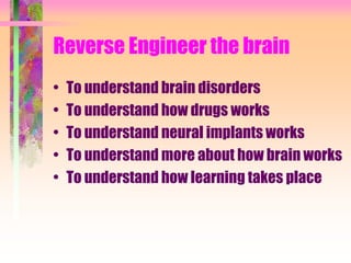 Reverse Engineer the brain
• To understand brain disorders
• To understand how drugs works
• To understand neural implants works
• To understand more about how brain works
• To understand how learning takes place
 