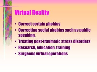 Virtual Reality
• Correct certain phobias
• Correcting social phobias such as public
speaking,
• Treating post-traumatic stress disorders
• Research, education, training
• Surgeons virtual operations
 