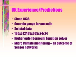UK Experience/Predictions
• Since 1838
• One rain gauge for one mile
• So total data:
• 180x242495x365x24x24
• Higher order Bernoulli Equation solver
• Micro Climate monitoring – an outcome of
Sensor networks
 