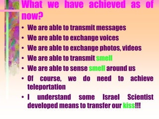 What we have achieved as of
now?
• We are able to transmit messages
• We are able to exchange voices
• We are able to exchange photos, videos
• We are able to transmit smell
• We are able to sense smell around us
• Of course, we do need to achieve
teleportation
• I understand some Israel Scientist
developed means to transfer our kiss!!!
 