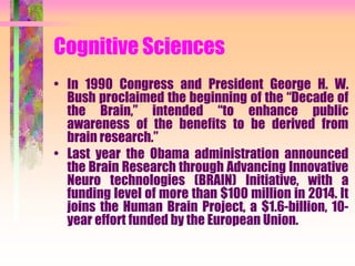Cognitive Sciences
• In 1990 Congress and President George H. W.
Bush proclaimed the beginning of the “Decade of
the Brain,” intended “to enhance public
awareness of the benefits to be derived from
brain research.”
• Last year the Obama administration announced
the Brain Research through Advancing Innovative
Neuro technologies (BRAIN) Initiative, with a
funding level of more than $100 million in 2014. It
joins the Human Brain Project, a $1.6-billion, 10-
year effort funded by the European Union.
 