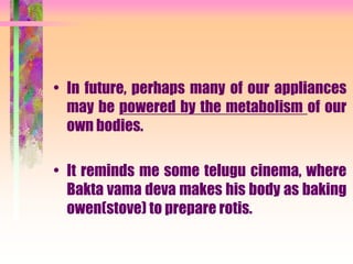 • In future, perhaps many of our appliances
may be powered by the metabolism of our
own bodies.
• It reminds me some telugu cinema, where
Bakta vama deva makes his body as baking
owen(stove) to prepare rotis.
 