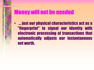 Money will not be needed
• ... just our physical characteristics act as a
"fingerprint" to signal our identity with
electronic processing of transactions that
automatically adjusts our instantaneous
net worth.
 